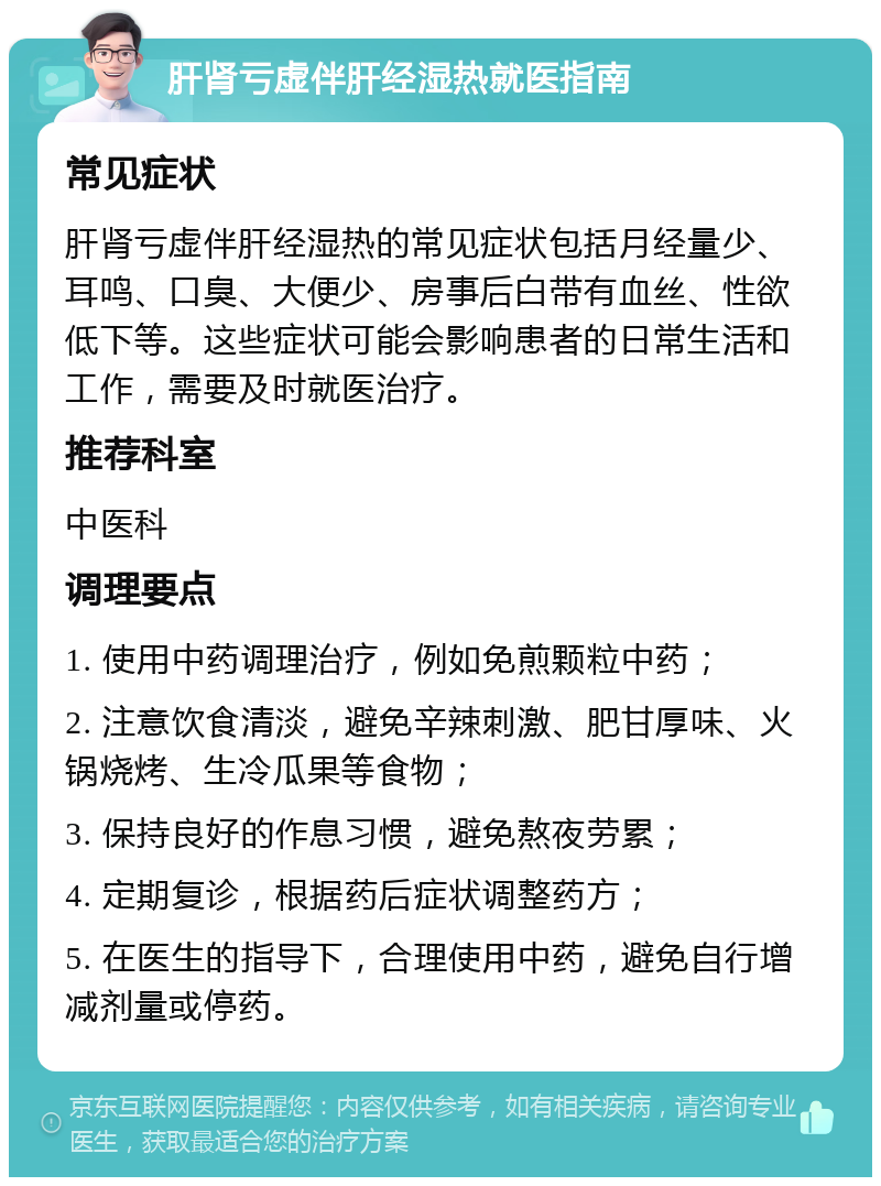 肝肾亏虚伴肝经湿热就医指南 常见症状 肝肾亏虚伴肝经湿热的常见症状包括月经量少、耳鸣、口臭、大便少、房事后白带有血丝、性欲低下等。这些症状可能会影响患者的日常生活和工作，需要及时就医治疗。 推荐科室 中医科 调理要点 1. 使用中药调理治疗，例如免煎颗粒中药； 2. 注意饮食清淡，避免辛辣刺激、肥甘厚味、火锅烧烤、生冷瓜果等食物； 3. 保持良好的作息习惯，避免熬夜劳累； 4. 定期复诊，根据药后症状调整药方； 5. 在医生的指导下，合理使用中药，避免自行增减剂量或停药。