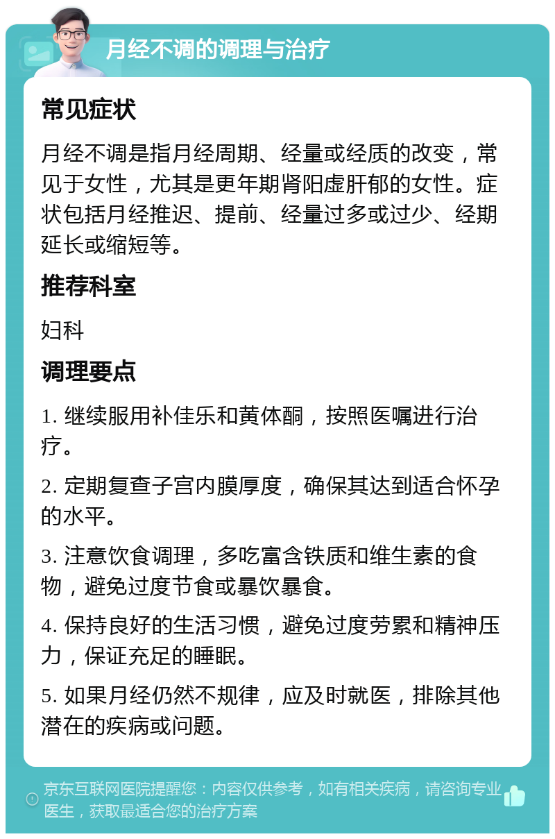 月经不调的调理与治疗 常见症状 月经不调是指月经周期、经量或经质的改变，常见于女性，尤其是更年期肾阳虚肝郁的女性。症状包括月经推迟、提前、经量过多或过少、经期延长或缩短等。 推荐科室 妇科 调理要点 1. 继续服用补佳乐和黄体酮，按照医嘱进行治疗。 2. 定期复查子宫内膜厚度，确保其达到适合怀孕的水平。 3. 注意饮食调理，多吃富含铁质和维生素的食物，避免过度节食或暴饮暴食。 4. 保持良好的生活习惯，避免过度劳累和精神压力，保证充足的睡眠。 5. 如果月经仍然不规律，应及时就医，排除其他潜在的疾病或问题。