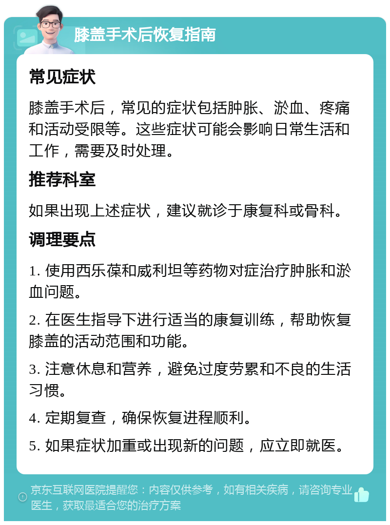 膝盖手术后恢复指南 常见症状 膝盖手术后，常见的症状包括肿胀、淤血、疼痛和活动受限等。这些症状可能会影响日常生活和工作，需要及时处理。 推荐科室 如果出现上述症状，建议就诊于康复科或骨科。 调理要点 1. 使用西乐葆和威利坦等药物对症治疗肿胀和淤血问题。 2. 在医生指导下进行适当的康复训练，帮助恢复膝盖的活动范围和功能。 3. 注意休息和营养，避免过度劳累和不良的生活习惯。 4. 定期复查，确保恢复进程顺利。 5. 如果症状加重或出现新的问题，应立即就医。