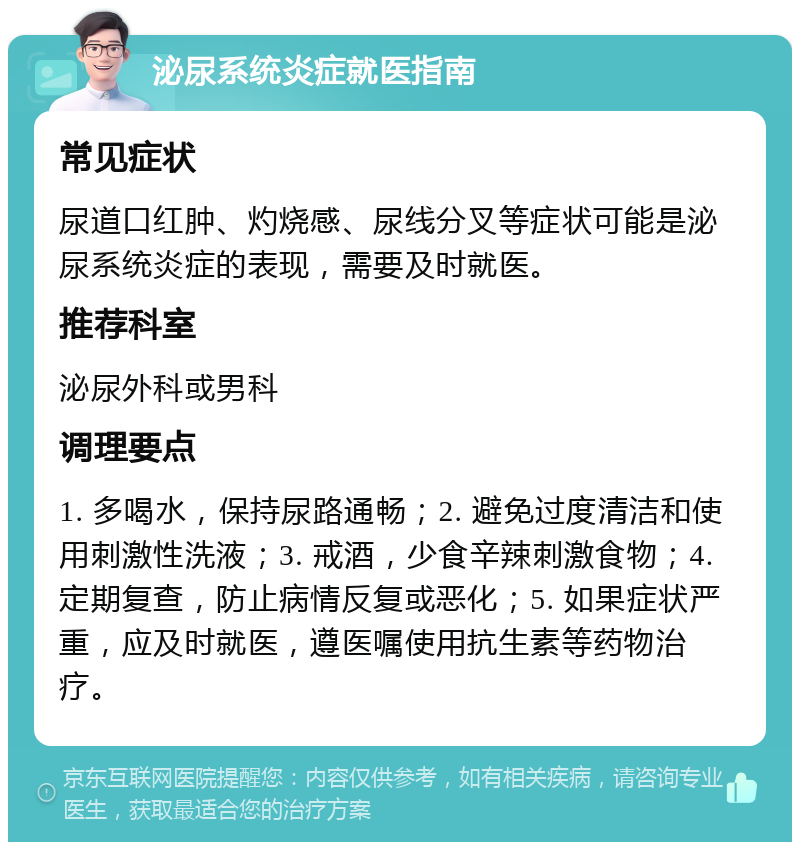 泌尿系统炎症就医指南 常见症状 尿道口红肿、灼烧感、尿线分叉等症状可能是泌尿系统炎症的表现，需要及时就医。 推荐科室 泌尿外科或男科 调理要点 1. 多喝水，保持尿路通畅；2. 避免过度清洁和使用刺激性洗液；3. 戒酒，少食辛辣刺激食物；4. 定期复查，防止病情反复或恶化；5. 如果症状严重，应及时就医，遵医嘱使用抗生素等药物治疗。