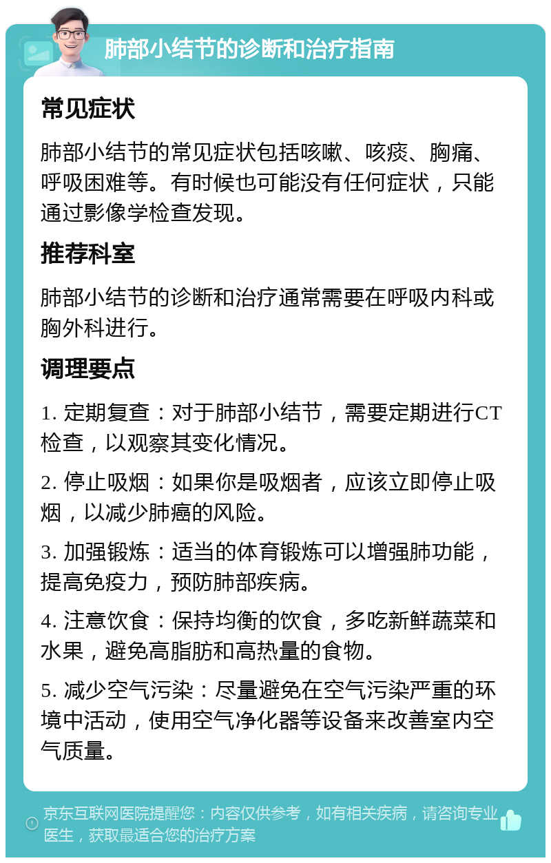 肺部小结节的诊断和治疗指南 常见症状 肺部小结节的常见症状包括咳嗽、咳痰、胸痛、呼吸困难等。有时候也可能没有任何症状，只能通过影像学检查发现。 推荐科室 肺部小结节的诊断和治疗通常需要在呼吸内科或胸外科进行。 调理要点 1. 定期复查：对于肺部小结节，需要定期进行CT检查，以观察其变化情况。 2. 停止吸烟：如果你是吸烟者，应该立即停止吸烟，以减少肺癌的风险。 3. 加强锻炼：适当的体育锻炼可以增强肺功能，提高免疫力，预防肺部疾病。 4. 注意饮食：保持均衡的饮食，多吃新鲜蔬菜和水果，避免高脂肪和高热量的食物。 5. 减少空气污染：尽量避免在空气污染严重的环境中活动，使用空气净化器等设备来改善室内空气质量。