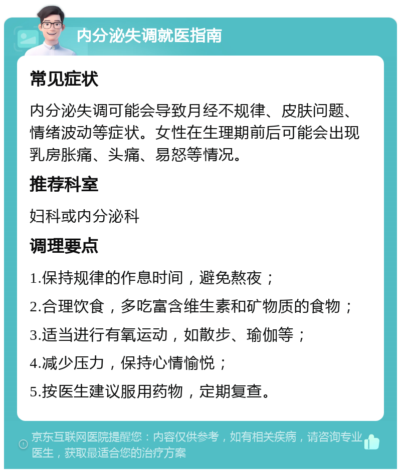 内分泌失调就医指南 常见症状 内分泌失调可能会导致月经不规律、皮肤问题、情绪波动等症状。女性在生理期前后可能会出现乳房胀痛、头痛、易怒等情况。 推荐科室 妇科或内分泌科 调理要点 1.保持规律的作息时间，避免熬夜； 2.合理饮食，多吃富含维生素和矿物质的食物； 3.适当进行有氧运动，如散步、瑜伽等； 4.减少压力，保持心情愉悦； 5.按医生建议服用药物，定期复查。