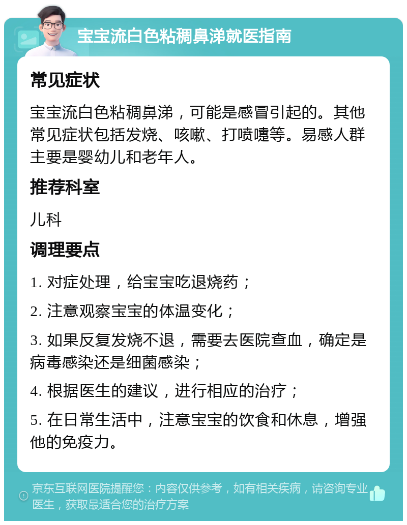 宝宝流白色粘稠鼻涕就医指南 常见症状 宝宝流白色粘稠鼻涕，可能是感冒引起的。其他常见症状包括发烧、咳嗽、打喷嚏等。易感人群主要是婴幼儿和老年人。 推荐科室 儿科 调理要点 1. 对症处理，给宝宝吃退烧药； 2. 注意观察宝宝的体温变化； 3. 如果反复发烧不退，需要去医院查血，确定是病毒感染还是细菌感染； 4. 根据医生的建议，进行相应的治疗； 5. 在日常生活中，注意宝宝的饮食和休息，增强他的免疫力。