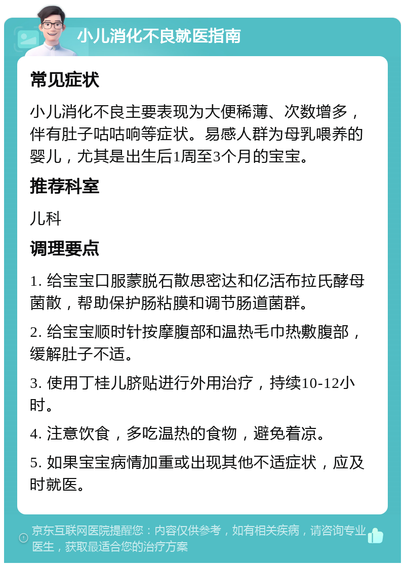 小儿消化不良就医指南 常见症状 小儿消化不良主要表现为大便稀薄、次数增多，伴有肚子咕咕响等症状。易感人群为母乳喂养的婴儿，尤其是出生后1周至3个月的宝宝。 推荐科室 儿科 调理要点 1. 给宝宝口服蒙脱石散思密达和亿活布拉氏酵母菌散，帮助保护肠粘膜和调节肠道菌群。 2. 给宝宝顺时针按摩腹部和温热毛巾热敷腹部，缓解肚子不适。 3. 使用丁桂儿脐贴进行外用治疗，持续10-12小时。 4. 注意饮食，多吃温热的食物，避免着凉。 5. 如果宝宝病情加重或出现其他不适症状，应及时就医。