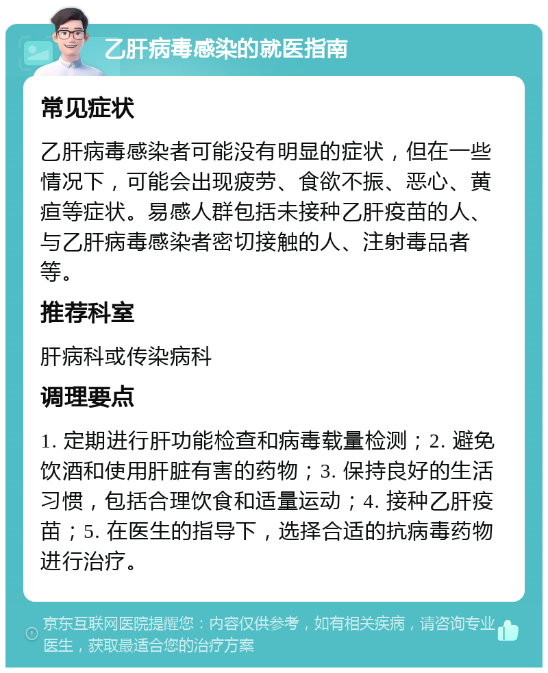 乙肝病毒感染的就医指南 常见症状 乙肝病毒感染者可能没有明显的症状，但在一些情况下，可能会出现疲劳、食欲不振、恶心、黄疸等症状。易感人群包括未接种乙肝疫苗的人、与乙肝病毒感染者密切接触的人、注射毒品者等。 推荐科室 肝病科或传染病科 调理要点 1. 定期进行肝功能检查和病毒载量检测；2. 避免饮酒和使用肝脏有害的药物；3. 保持良好的生活习惯，包括合理饮食和适量运动；4. 接种乙肝疫苗；5. 在医生的指导下，选择合适的抗病毒药物进行治疗。