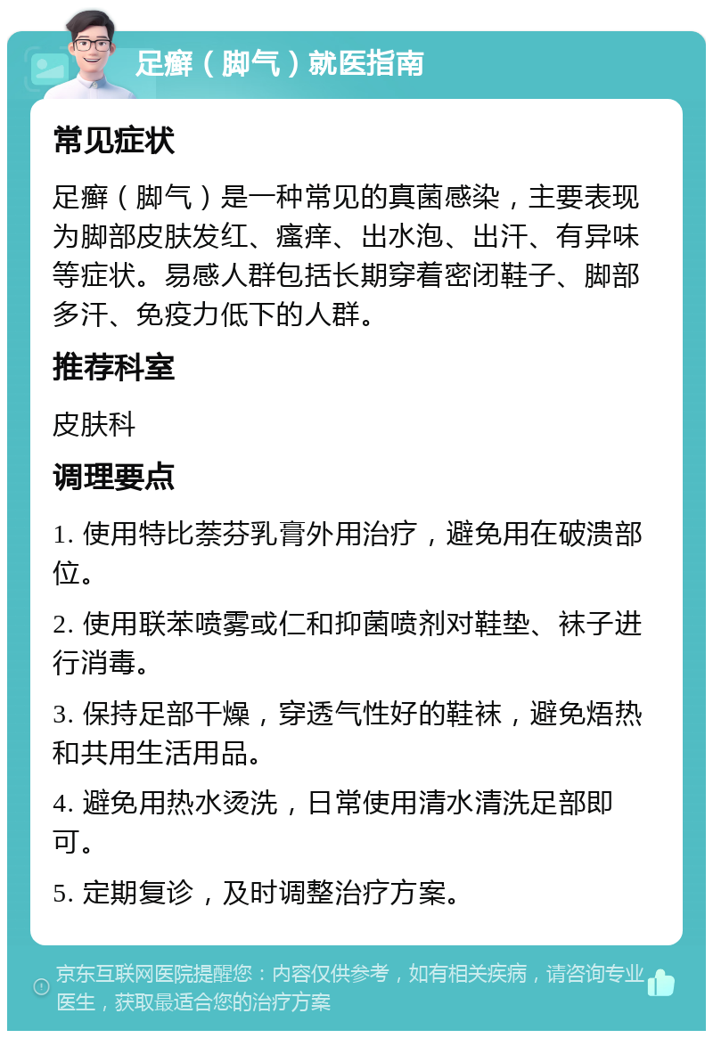 足癣（脚气）就医指南 常见症状 足癣（脚气）是一种常见的真菌感染，主要表现为脚部皮肤发红、瘙痒、出水泡、出汗、有异味等症状。易感人群包括长期穿着密闭鞋子、脚部多汗、免疫力低下的人群。 推荐科室 皮肤科 调理要点 1. 使用特比萘芬乳膏外用治疗，避免用在破溃部位。 2. 使用联苯喷雾或仁和抑菌喷剂对鞋垫、袜子进行消毒。 3. 保持足部干燥，穿透气性好的鞋袜，避免焐热和共用生活用品。 4. 避免用热水烫洗，日常使用清水清洗足部即可。 5. 定期复诊，及时调整治疗方案。