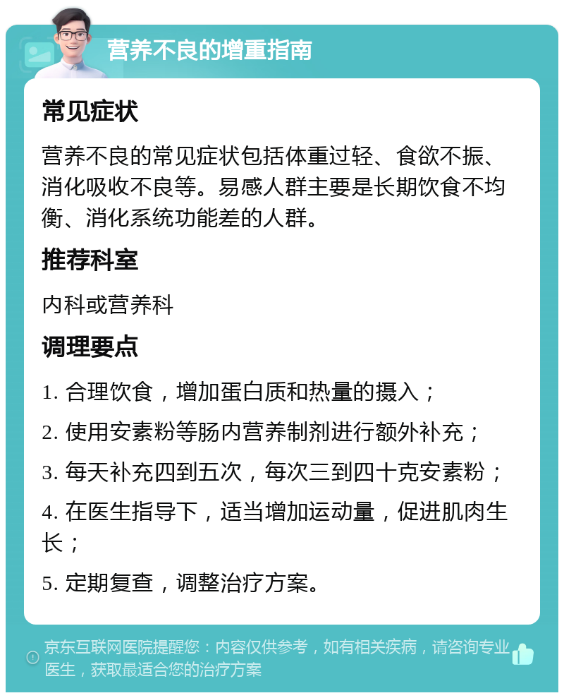 营养不良的增重指南 常见症状 营养不良的常见症状包括体重过轻、食欲不振、消化吸收不良等。易感人群主要是长期饮食不均衡、消化系统功能差的人群。 推荐科室 内科或营养科 调理要点 1. 合理饮食，增加蛋白质和热量的摄入； 2. 使用安素粉等肠内营养制剂进行额外补充； 3. 每天补充四到五次，每次三到四十克安素粉； 4. 在医生指导下，适当增加运动量，促进肌肉生长； 5. 定期复查，调整治疗方案。