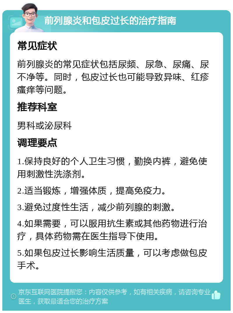 前列腺炎和包皮过长的治疗指南 常见症状 前列腺炎的常见症状包括尿频、尿急、尿痛、尿不净等。同时，包皮过长也可能导致异味、红疹瘙痒等问题。 推荐科室 男科或泌尿科 调理要点 1.保持良好的个人卫生习惯，勤换内裤，避免使用刺激性洗涤剂。 2.适当锻炼，增强体质，提高免疫力。 3.避免过度性生活，减少前列腺的刺激。 4.如果需要，可以服用抗生素或其他药物进行治疗，具体药物需在医生指导下使用。 5.如果包皮过长影响生活质量，可以考虑做包皮手术。