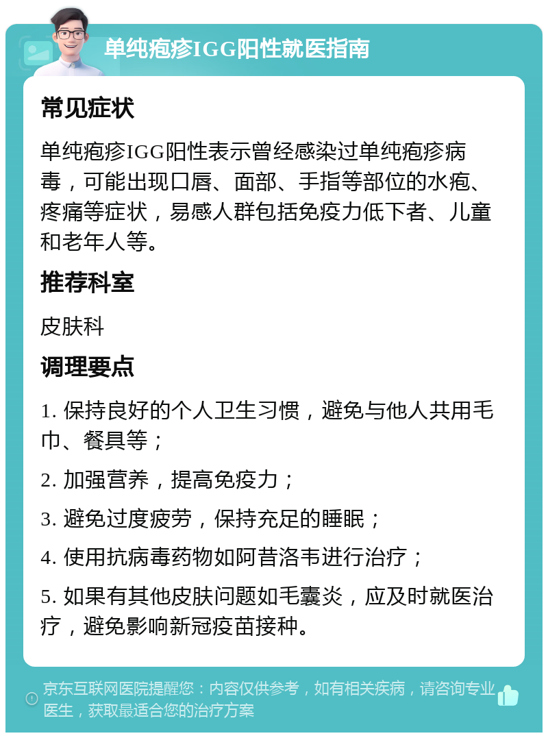 单纯疱疹IGG阳性就医指南 常见症状 单纯疱疹IGG阳性表示曾经感染过单纯疱疹病毒，可能出现口唇、面部、手指等部位的水疱、疼痛等症状，易感人群包括免疫力低下者、儿童和老年人等。 推荐科室 皮肤科 调理要点 1. 保持良好的个人卫生习惯，避免与他人共用毛巾、餐具等； 2. 加强营养，提高免疫力； 3. 避免过度疲劳，保持充足的睡眠； 4. 使用抗病毒药物如阿昔洛韦进行治疗； 5. 如果有其他皮肤问题如毛囊炎，应及时就医治疗，避免影响新冠疫苗接种。