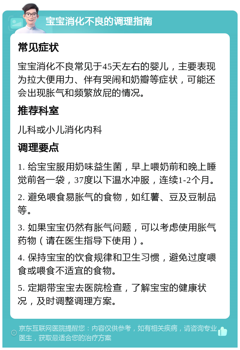 宝宝消化不良的调理指南 常见症状 宝宝消化不良常见于45天左右的婴儿，主要表现为拉大便用力、伴有哭闹和奶瓣等症状，可能还会出现胀气和频繁放屁的情况。 推荐科室 儿科或小儿消化内科 调理要点 1. 给宝宝服用奶味益生菌，早上喂奶前和晚上睡觉前各一袋，37度以下温水冲服，连续1-2个月。 2. 避免喂食易胀气的食物，如红薯、豆及豆制品等。 3. 如果宝宝仍然有胀气问题，可以考虑使用胀气药物（请在医生指导下使用）。 4. 保持宝宝的饮食规律和卫生习惯，避免过度喂食或喂食不适宜的食物。 5. 定期带宝宝去医院检查，了解宝宝的健康状况，及时调整调理方案。