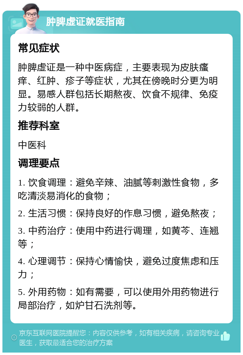 肿脾虚证就医指南 常见症状 肿脾虚证是一种中医病症，主要表现为皮肤瘙痒、红肿、疹子等症状，尤其在傍晚时分更为明显。易感人群包括长期熬夜、饮食不规律、免疫力较弱的人群。 推荐科室 中医科 调理要点 1. 饮食调理：避免辛辣、油腻等刺激性食物，多吃清淡易消化的食物； 2. 生活习惯：保持良好的作息习惯，避免熬夜； 3. 中药治疗：使用中药进行调理，如黄芩、连翘等； 4. 心理调节：保持心情愉快，避免过度焦虑和压力； 5. 外用药物：如有需要，可以使用外用药物进行局部治疗，如炉甘石洗剂等。