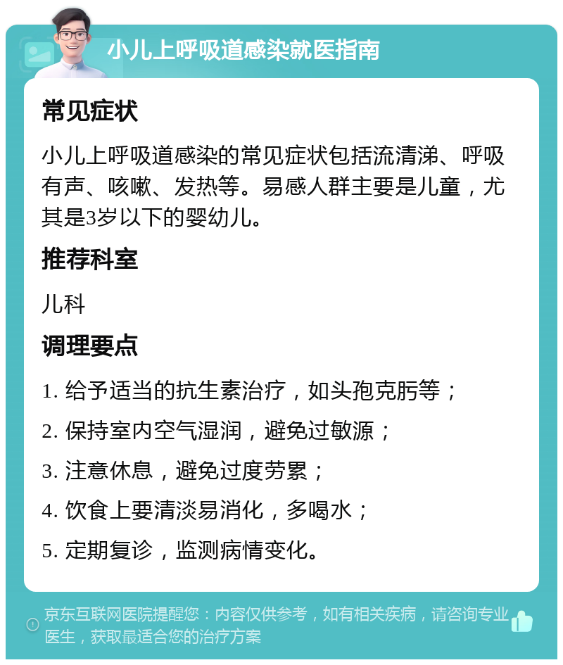 小儿上呼吸道感染就医指南 常见症状 小儿上呼吸道感染的常见症状包括流清涕、呼吸有声、咳嗽、发热等。易感人群主要是儿童，尤其是3岁以下的婴幼儿。 推荐科室 儿科 调理要点 1. 给予适当的抗生素治疗，如头孢克肟等； 2. 保持室内空气湿润，避免过敏源； 3. 注意休息，避免过度劳累； 4. 饮食上要清淡易消化，多喝水； 5. 定期复诊，监测病情变化。