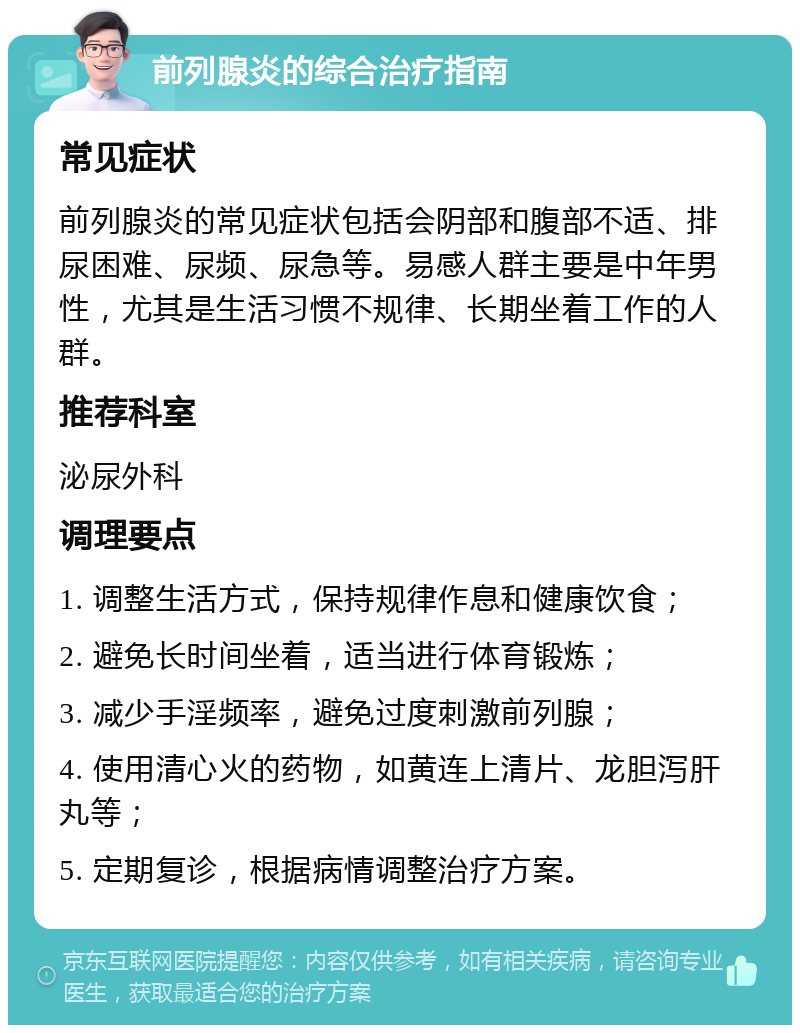 前列腺炎的综合治疗指南 常见症状 前列腺炎的常见症状包括会阴部和腹部不适、排尿困难、尿频、尿急等。易感人群主要是中年男性，尤其是生活习惯不规律、长期坐着工作的人群。 推荐科室 泌尿外科 调理要点 1. 调整生活方式，保持规律作息和健康饮食； 2. 避免长时间坐着，适当进行体育锻炼； 3. 减少手淫频率，避免过度刺激前列腺； 4. 使用清心火的药物，如黄连上清片、龙胆泻肝丸等； 5. 定期复诊，根据病情调整治疗方案。