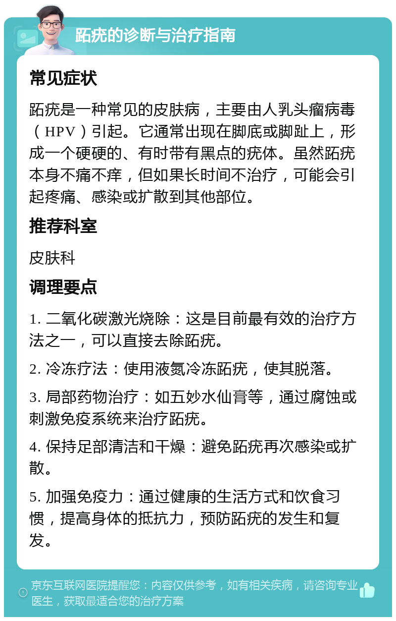 跖疣的诊断与治疗指南 常见症状 跖疣是一种常见的皮肤病，主要由人乳头瘤病毒（HPV）引起。它通常出现在脚底或脚趾上，形成一个硬硬的、有时带有黑点的疣体。虽然跖疣本身不痛不痒，但如果长时间不治疗，可能会引起疼痛、感染或扩散到其他部位。 推荐科室 皮肤科 调理要点 1. 二氧化碳激光烧除：这是目前最有效的治疗方法之一，可以直接去除跖疣。 2. 冷冻疗法：使用液氮冷冻跖疣，使其脱落。 3. 局部药物治疗：如五妙水仙膏等，通过腐蚀或刺激免疫系统来治疗跖疣。 4. 保持足部清洁和干燥：避免跖疣再次感染或扩散。 5. 加强免疫力：通过健康的生活方式和饮食习惯，提高身体的抵抗力，预防跖疣的发生和复发。