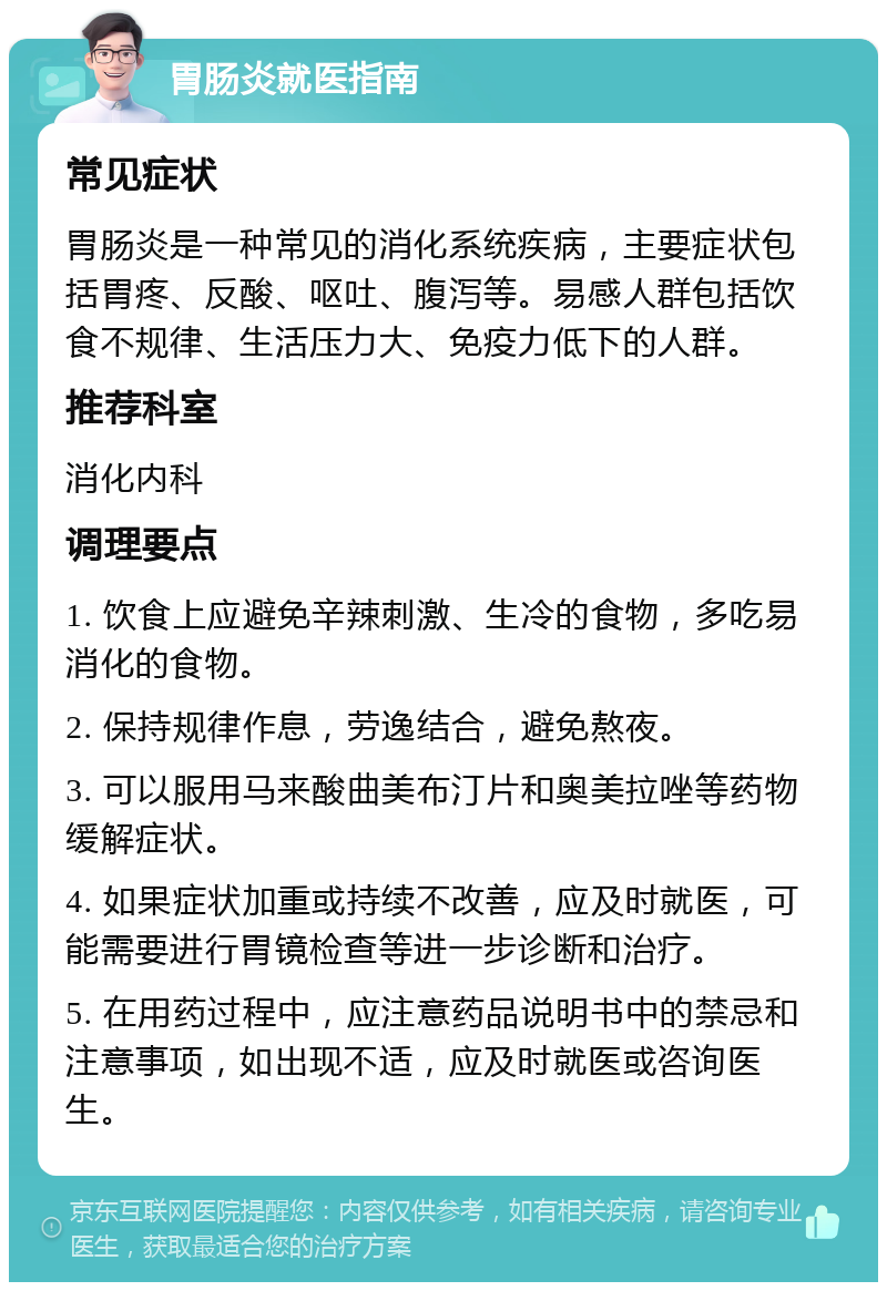 胃肠炎就医指南 常见症状 胃肠炎是一种常见的消化系统疾病，主要症状包括胃疼、反酸、呕吐、腹泻等。易感人群包括饮食不规律、生活压力大、免疫力低下的人群。 推荐科室 消化内科 调理要点 1. 饮食上应避免辛辣刺激、生冷的食物，多吃易消化的食物。 2. 保持规律作息，劳逸结合，避免熬夜。 3. 可以服用马来酸曲美布汀片和奥美拉唑等药物缓解症状。 4. 如果症状加重或持续不改善，应及时就医，可能需要进行胃镜检查等进一步诊断和治疗。 5. 在用药过程中，应注意药品说明书中的禁忌和注意事项，如出现不适，应及时就医或咨询医生。