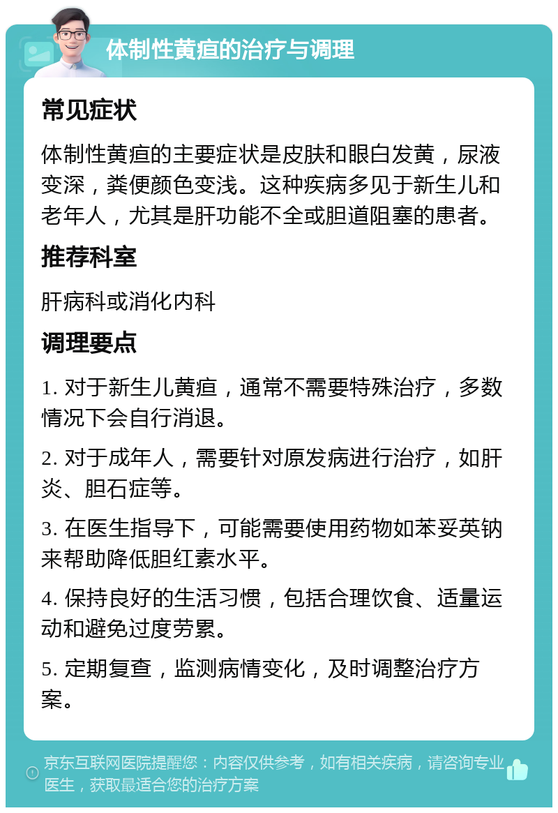 体制性黄疸的治疗与调理 常见症状 体制性黄疸的主要症状是皮肤和眼白发黄，尿液变深，粪便颜色变浅。这种疾病多见于新生儿和老年人，尤其是肝功能不全或胆道阻塞的患者。 推荐科室 肝病科或消化内科 调理要点 1. 对于新生儿黄疸，通常不需要特殊治疗，多数情况下会自行消退。 2. 对于成年人，需要针对原发病进行治疗，如肝炎、胆石症等。 3. 在医生指导下，可能需要使用药物如苯妥英钠来帮助降低胆红素水平。 4. 保持良好的生活习惯，包括合理饮食、适量运动和避免过度劳累。 5. 定期复查，监测病情变化，及时调整治疗方案。