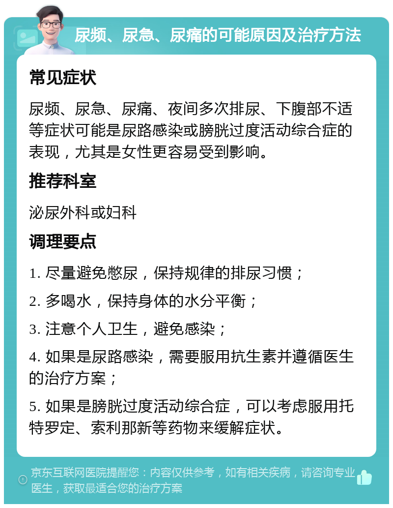 尿频、尿急、尿痛的可能原因及治疗方法 常见症状 尿频、尿急、尿痛、夜间多次排尿、下腹部不适等症状可能是尿路感染或膀胱过度活动综合症的表现，尤其是女性更容易受到影响。 推荐科室 泌尿外科或妇科 调理要点 1. 尽量避免憋尿，保持规律的排尿习惯； 2. 多喝水，保持身体的水分平衡； 3. 注意个人卫生，避免感染； 4. 如果是尿路感染，需要服用抗生素并遵循医生的治疗方案； 5. 如果是膀胱过度活动综合症，可以考虑服用托特罗定、索利那新等药物来缓解症状。