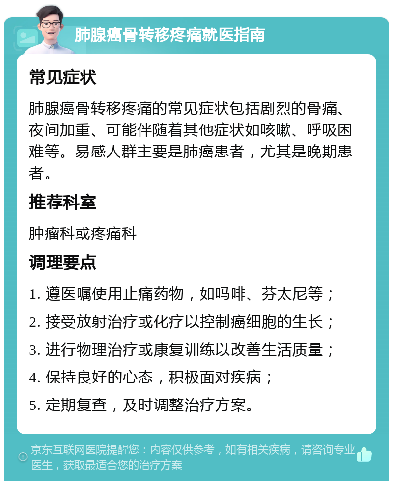 肺腺癌骨转移疼痛就医指南 常见症状 肺腺癌骨转移疼痛的常见症状包括剧烈的骨痛、夜间加重、可能伴随着其他症状如咳嗽、呼吸困难等。易感人群主要是肺癌患者，尤其是晚期患者。 推荐科室 肿瘤科或疼痛科 调理要点 1. 遵医嘱使用止痛药物，如吗啡、芬太尼等； 2. 接受放射治疗或化疗以控制癌细胞的生长； 3. 进行物理治疗或康复训练以改善生活质量； 4. 保持良好的心态，积极面对疾病； 5. 定期复查，及时调整治疗方案。