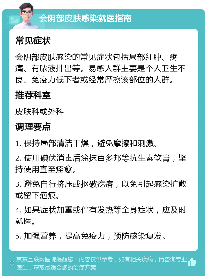 会阴部皮肤感染就医指南 常见症状 会阴部皮肤感染的常见症状包括局部红肿、疼痛、有脓液排出等。易感人群主要是个人卫生不良、免疫力低下者或经常摩擦该部位的人群。 推荐科室 皮肤科或外科 调理要点 1. 保持局部清洁干燥，避免摩擦和刺激。 2. 使用碘伏消毒后涂抹百多邦等抗生素软膏，坚持使用直至痊愈。 3. 避免自行挤压或抠破疙瘩，以免引起感染扩散或留下疤痕。 4. 如果症状加重或伴有发热等全身症状，应及时就医。 5. 加强营养，提高免疫力，预防感染复发。