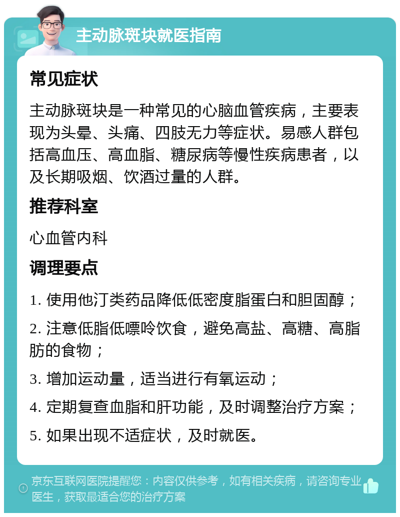 主动脉斑块就医指南 常见症状 主动脉斑块是一种常见的心脑血管疾病，主要表现为头晕、头痛、四肢无力等症状。易感人群包括高血压、高血脂、糖尿病等慢性疾病患者，以及长期吸烟、饮酒过量的人群。 推荐科室 心血管内科 调理要点 1. 使用他汀类药品降低低密度脂蛋白和胆固醇； 2. 注意低脂低嘌呤饮食，避免高盐、高糖、高脂肪的食物； 3. 增加运动量，适当进行有氧运动； 4. 定期复查血脂和肝功能，及时调整治疗方案； 5. 如果出现不适症状，及时就医。