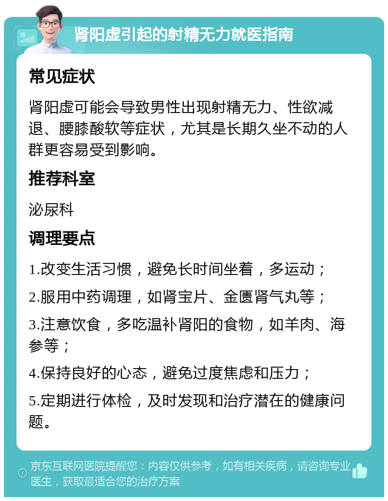 肾阳虚引起的射精无力就医指南 常见症状 肾阳虚可能会导致男性出现射精无力、性欲减退、腰膝酸软等症状，尤其是长期久坐不动的人群更容易受到影响。 推荐科室 泌尿科 调理要点 1.改变生活习惯，避免长时间坐着，多运动； 2.服用中药调理，如肾宝片、金匮肾气丸等； 3.注意饮食，多吃温补肾阳的食物，如羊肉、海参等； 4.保持良好的心态，避免过度焦虑和压力； 5.定期进行体检，及时发现和治疗潜在的健康问题。