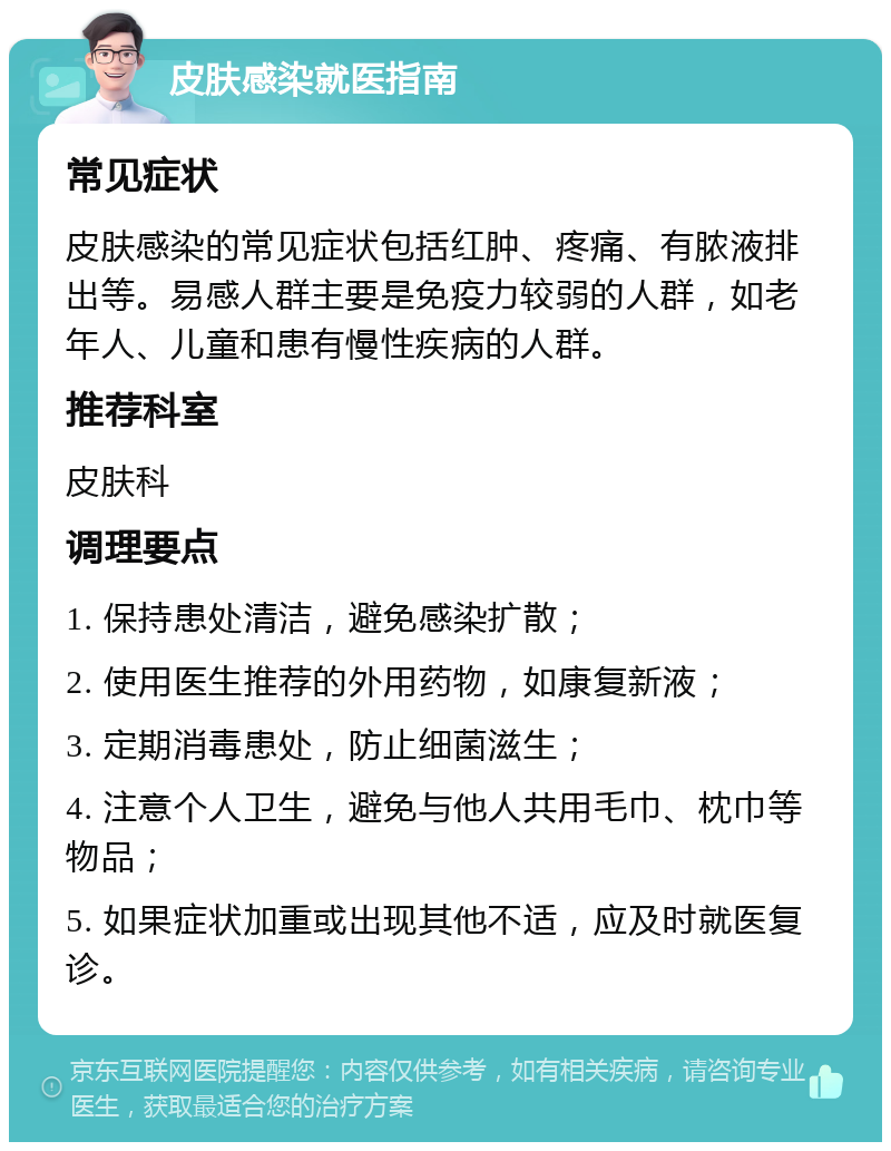 皮肤感染就医指南 常见症状 皮肤感染的常见症状包括红肿、疼痛、有脓液排出等。易感人群主要是免疫力较弱的人群，如老年人、儿童和患有慢性疾病的人群。 推荐科室 皮肤科 调理要点 1. 保持患处清洁，避免感染扩散； 2. 使用医生推荐的外用药物，如康复新液； 3. 定期消毒患处，防止细菌滋生； 4. 注意个人卫生，避免与他人共用毛巾、枕巾等物品； 5. 如果症状加重或出现其他不适，应及时就医复诊。