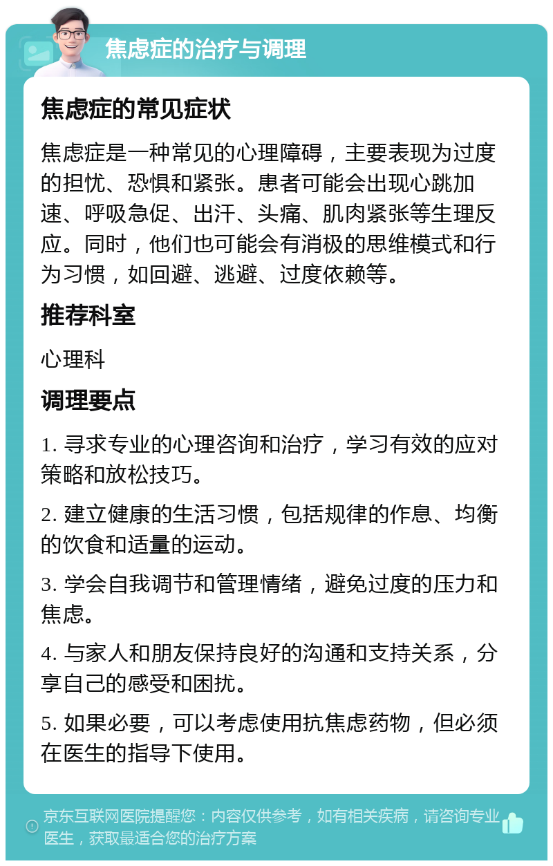 焦虑症的治疗与调理 焦虑症的常见症状 焦虑症是一种常见的心理障碍，主要表现为过度的担忧、恐惧和紧张。患者可能会出现心跳加速、呼吸急促、出汗、头痛、肌肉紧张等生理反应。同时，他们也可能会有消极的思维模式和行为习惯，如回避、逃避、过度依赖等。 推荐科室 心理科 调理要点 1. 寻求专业的心理咨询和治疗，学习有效的应对策略和放松技巧。 2. 建立健康的生活习惯，包括规律的作息、均衡的饮食和适量的运动。 3. 学会自我调节和管理情绪，避免过度的压力和焦虑。 4. 与家人和朋友保持良好的沟通和支持关系，分享自己的感受和困扰。 5. 如果必要，可以考虑使用抗焦虑药物，但必须在医生的指导下使用。