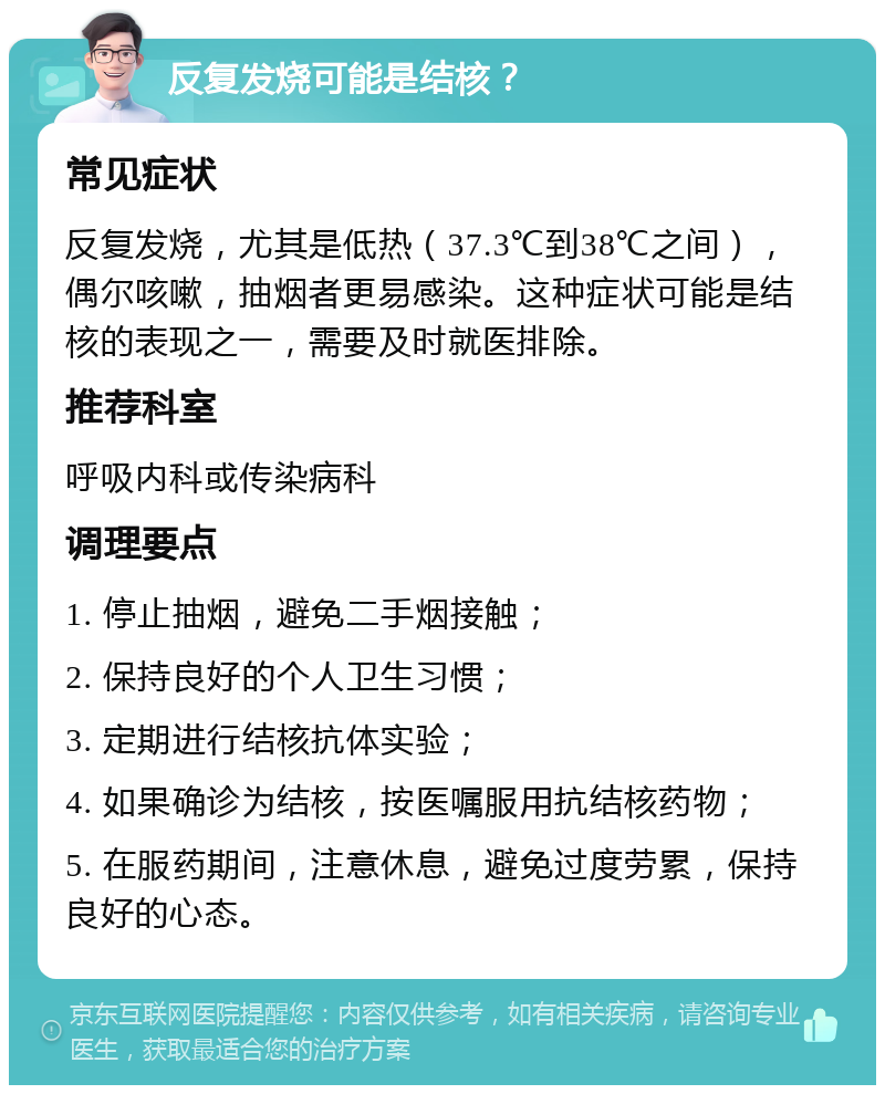 反复发烧可能是结核？ 常见症状 反复发烧，尤其是低热（37.3℃到38℃之间），偶尔咳嗽，抽烟者更易感染。这种症状可能是结核的表现之一，需要及时就医排除。 推荐科室 呼吸内科或传染病科 调理要点 1. 停止抽烟，避免二手烟接触； 2. 保持良好的个人卫生习惯； 3. 定期进行结核抗体实验； 4. 如果确诊为结核，按医嘱服用抗结核药物； 5. 在服药期间，注意休息，避免过度劳累，保持良好的心态。