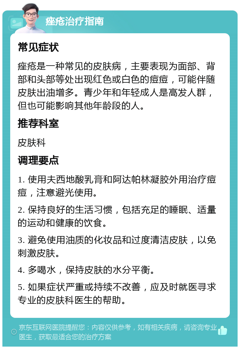 痤疮治疗指南 常见症状 痤疮是一种常见的皮肤病，主要表现为面部、背部和头部等处出现红色或白色的痘痘，可能伴随皮肤出油增多。青少年和年轻成人是高发人群，但也可能影响其他年龄段的人。 推荐科室 皮肤科 调理要点 1. 使用夫西地酸乳膏和阿达帕林凝胶外用治疗痘痘，注意避光使用。 2. 保持良好的生活习惯，包括充足的睡眠、适量的运动和健康的饮食。 3. 避免使用油质的化妆品和过度清洁皮肤，以免刺激皮肤。 4. 多喝水，保持皮肤的水分平衡。 5. 如果症状严重或持续不改善，应及时就医寻求专业的皮肤科医生的帮助。