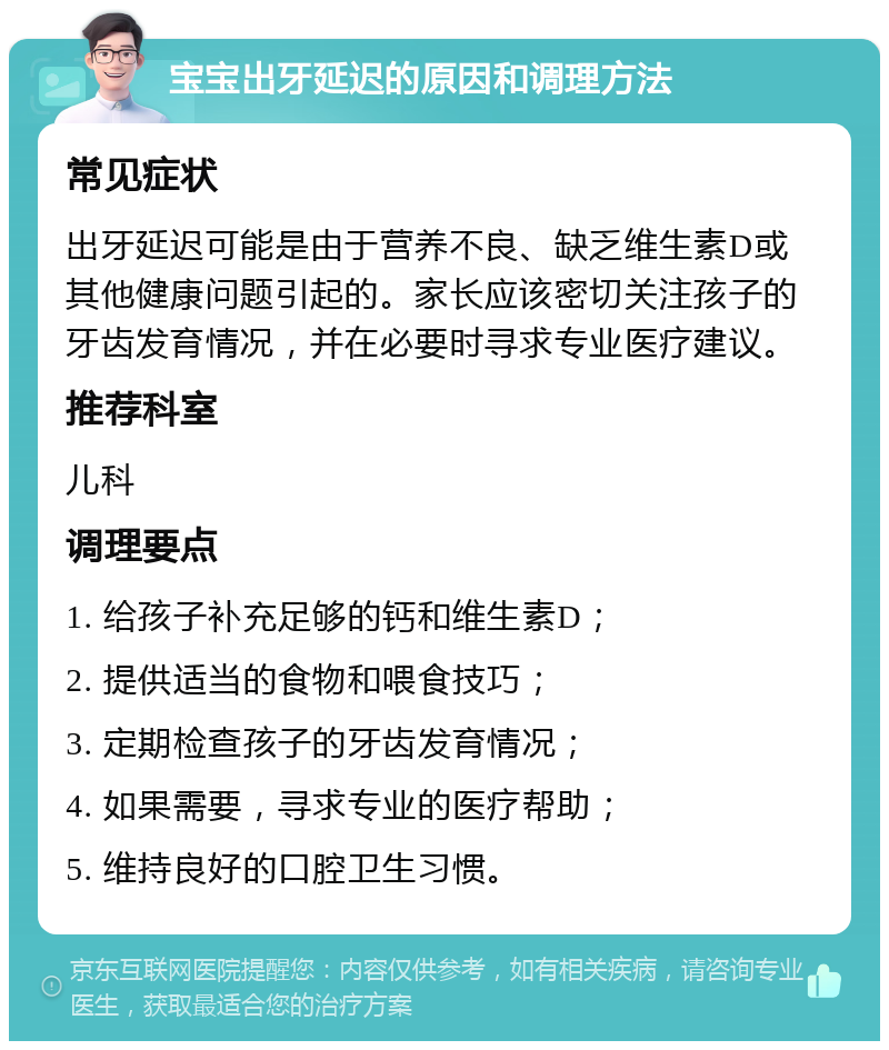 宝宝出牙延迟的原因和调理方法 常见症状 出牙延迟可能是由于营养不良、缺乏维生素D或其他健康问题引起的。家长应该密切关注孩子的牙齿发育情况，并在必要时寻求专业医疗建议。 推荐科室 儿科 调理要点 1. 给孩子补充足够的钙和维生素D； 2. 提供适当的食物和喂食技巧； 3. 定期检查孩子的牙齿发育情况； 4. 如果需要，寻求专业的医疗帮助； 5. 维持良好的口腔卫生习惯。