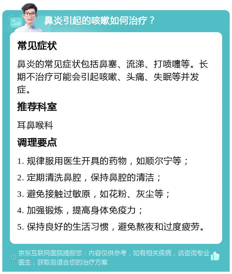 鼻炎引起的咳嗽如何治疗？ 常见症状 鼻炎的常见症状包括鼻塞、流涕、打喷嚏等。长期不治疗可能会引起咳嗽、头痛、失眠等并发症。 推荐科室 耳鼻喉科 调理要点 1. 规律服用医生开具的药物，如顺尔宁等； 2. 定期清洗鼻腔，保持鼻腔的清洁； 3. 避免接触过敏原，如花粉、灰尘等； 4. 加强锻炼，提高身体免疫力； 5. 保持良好的生活习惯，避免熬夜和过度疲劳。