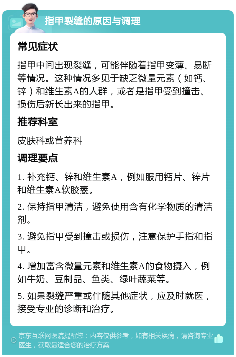 指甲裂缝的原因与调理 常见症状 指甲中间出现裂缝，可能伴随着指甲变薄、易断等情况。这种情况多见于缺乏微量元素（如钙、锌）和维生素A的人群，或者是指甲受到撞击、损伤后新长出来的指甲。 推荐科室 皮肤科或营养科 调理要点 1. 补充钙、锌和维生素A，例如服用钙片、锌片和维生素A软胶囊。 2. 保持指甲清洁，避免使用含有化学物质的清洁剂。 3. 避免指甲受到撞击或损伤，注意保护手指和指甲。 4. 增加富含微量元素和维生素A的食物摄入，例如牛奶、豆制品、鱼类、绿叶蔬菜等。 5. 如果裂缝严重或伴随其他症状，应及时就医，接受专业的诊断和治疗。