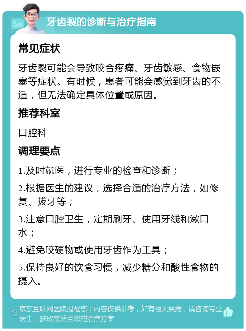 牙齿裂的诊断与治疗指南 常见症状 牙齿裂可能会导致咬合疼痛、牙齿敏感、食物嵌塞等症状。有时候，患者可能会感觉到牙齿的不适，但无法确定具体位置或原因。 推荐科室 口腔科 调理要点 1.及时就医，进行专业的检查和诊断； 2.根据医生的建议，选择合适的治疗方法，如修复、拔牙等； 3.注意口腔卫生，定期刷牙、使用牙线和漱口水； 4.避免咬硬物或使用牙齿作为工具； 5.保持良好的饮食习惯，减少糖分和酸性食物的摄入。