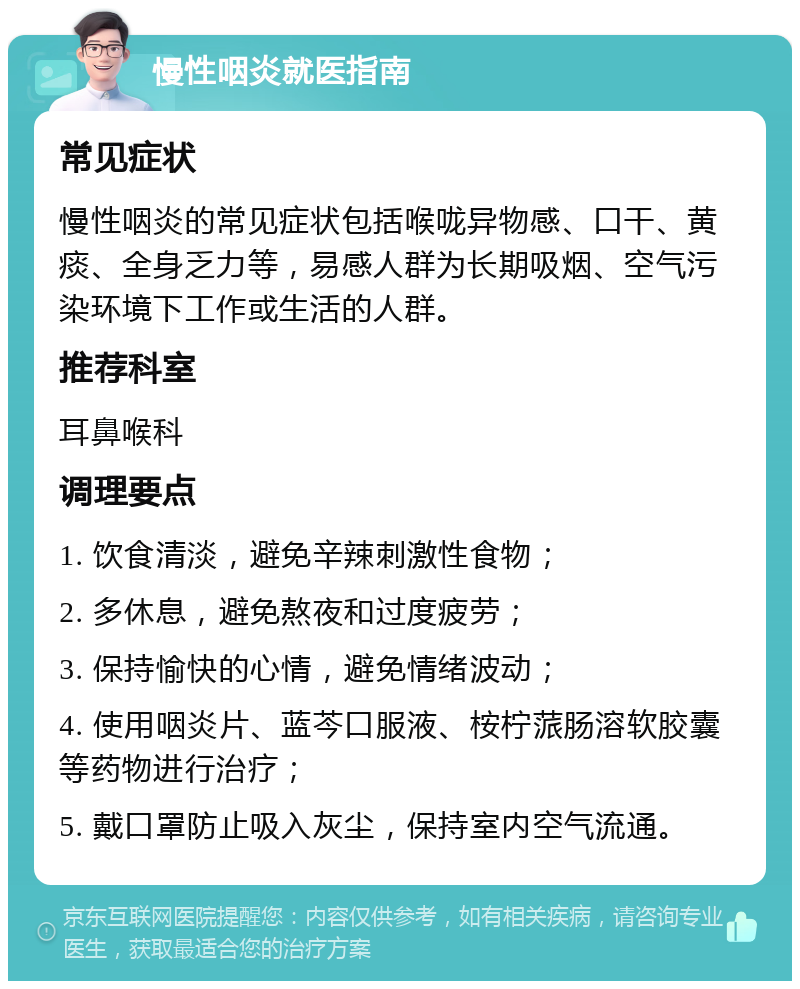 慢性咽炎就医指南 常见症状 慢性咽炎的常见症状包括喉咙异物感、口干、黄痰、全身乏力等，易感人群为长期吸烟、空气污染环境下工作或生活的人群。 推荐科室 耳鼻喉科 调理要点 1. 饮食清淡，避免辛辣刺激性食物； 2. 多休息，避免熬夜和过度疲劳； 3. 保持愉快的心情，避免情绪波动； 4. 使用咽炎片、蓝芩口服液、桉柠蒎肠溶软胶囊等药物进行治疗； 5. 戴口罩防止吸入灰尘，保持室内空气流通。