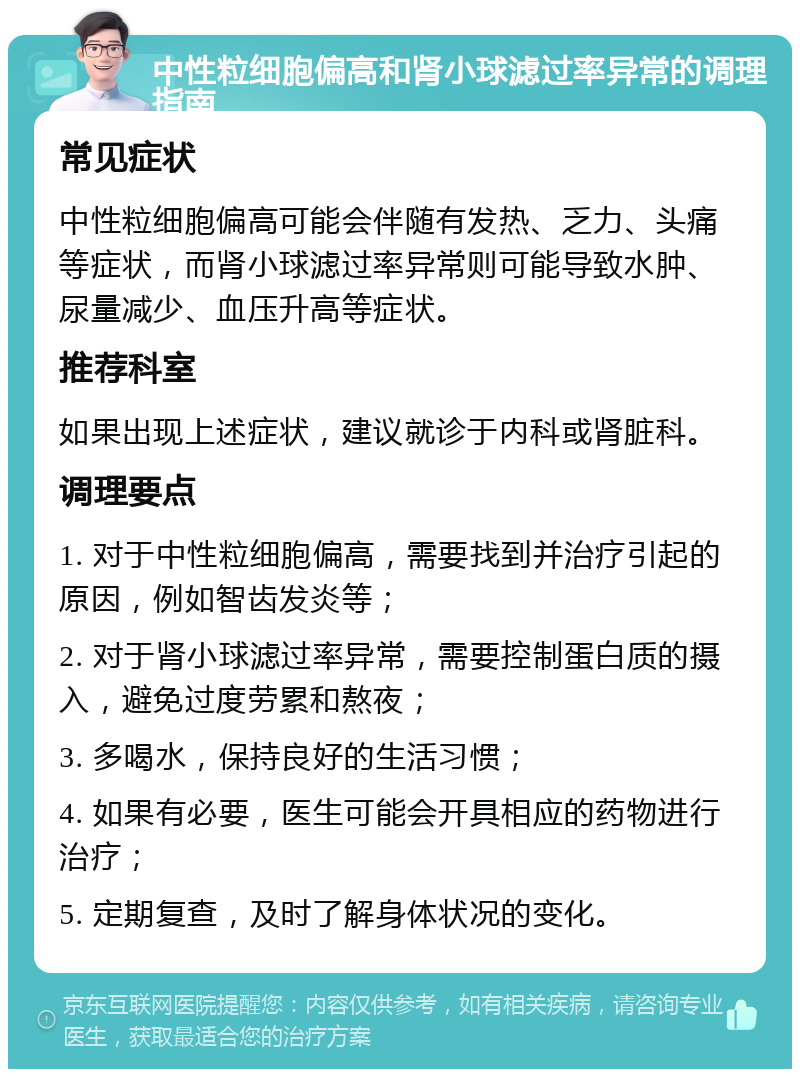 中性粒细胞偏高和肾小球滤过率异常的调理指南 常见症状 中性粒细胞偏高可能会伴随有发热、乏力、头痛等症状，而肾小球滤过率异常则可能导致水肿、尿量减少、血压升高等症状。 推荐科室 如果出现上述症状，建议就诊于内科或肾脏科。 调理要点 1. 对于中性粒细胞偏高，需要找到并治疗引起的原因，例如智齿发炎等； 2. 对于肾小球滤过率异常，需要控制蛋白质的摄入，避免过度劳累和熬夜； 3. 多喝水，保持良好的生活习惯； 4. 如果有必要，医生可能会开具相应的药物进行治疗； 5. 定期复查，及时了解身体状况的变化。