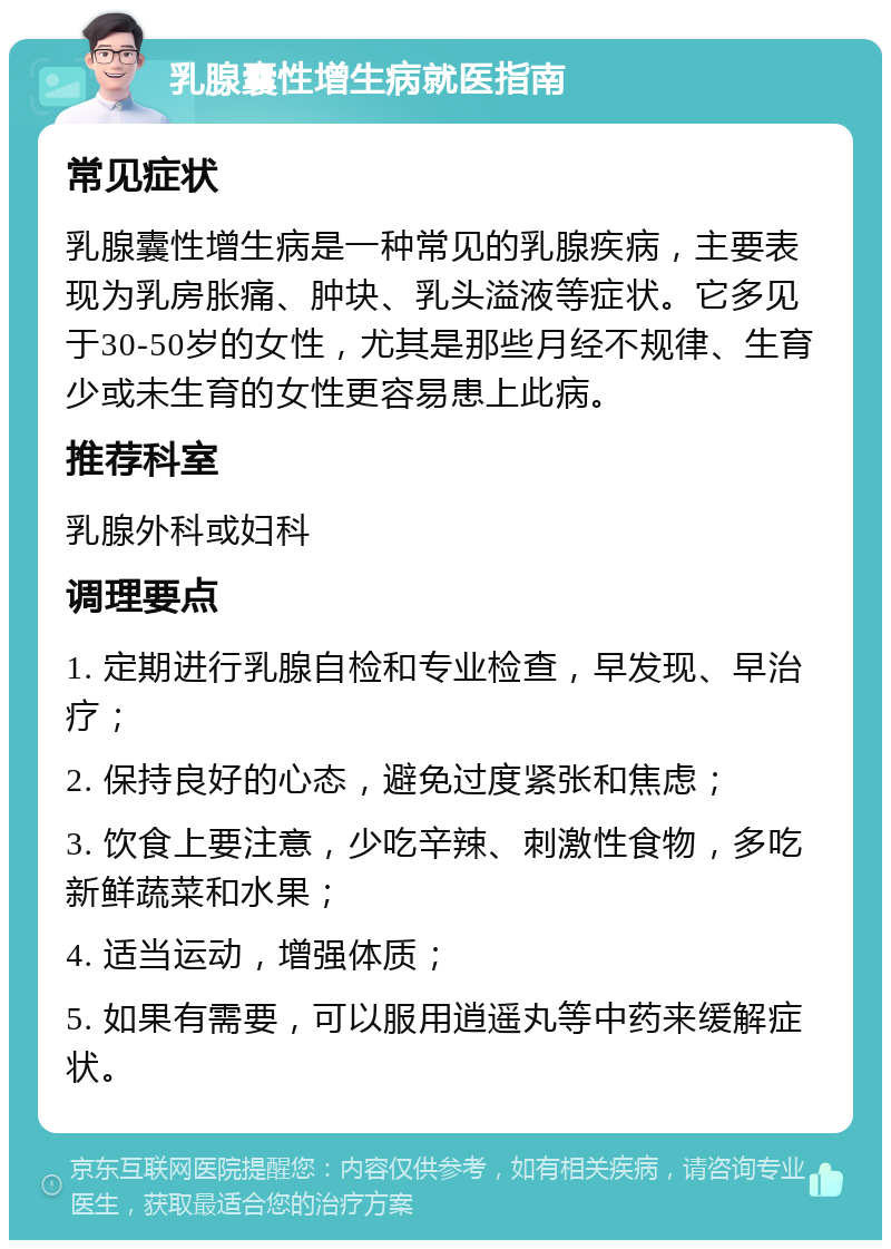 乳腺囊性增生病就医指南 常见症状 乳腺囊性增生病是一种常见的乳腺疾病，主要表现为乳房胀痛、肿块、乳头溢液等症状。它多见于30-50岁的女性，尤其是那些月经不规律、生育少或未生育的女性更容易患上此病。 推荐科室 乳腺外科或妇科 调理要点 1. 定期进行乳腺自检和专业检查，早发现、早治疗； 2. 保持良好的心态，避免过度紧张和焦虑； 3. 饮食上要注意，少吃辛辣、刺激性食物，多吃新鲜蔬菜和水果； 4. 适当运动，增强体质； 5. 如果有需要，可以服用逍遥丸等中药来缓解症状。