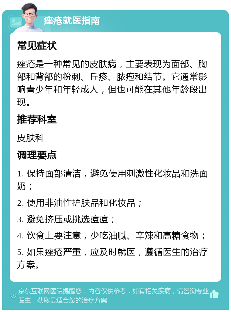 痤疮就医指南 常见症状 痤疮是一种常见的皮肤病，主要表现为面部、胸部和背部的粉刺、丘疹、脓疱和结节。它通常影响青少年和年轻成人，但也可能在其他年龄段出现。 推荐科室 皮肤科 调理要点 1. 保持面部清洁，避免使用刺激性化妆品和洗面奶； 2. 使用非油性护肤品和化妆品； 3. 避免挤压或挑选痘痘； 4. 饮食上要注意，少吃油腻、辛辣和高糖食物； 5. 如果痤疮严重，应及时就医，遵循医生的治疗方案。