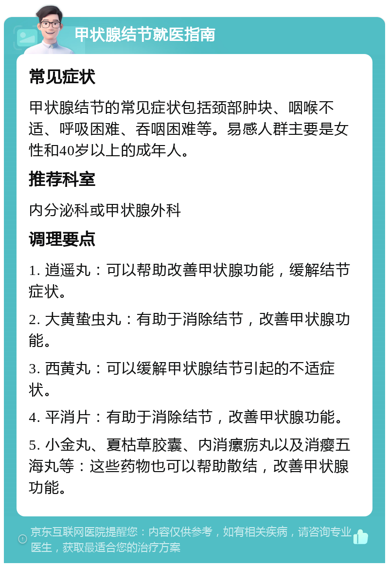 甲状腺结节就医指南 常见症状 甲状腺结节的常见症状包括颈部肿块、咽喉不适、呼吸困难、吞咽困难等。易感人群主要是女性和40岁以上的成年人。 推荐科室 内分泌科或甲状腺外科 调理要点 1. 逍遥丸：可以帮助改善甲状腺功能，缓解结节症状。 2. 大黄蛰虫丸：有助于消除结节，改善甲状腺功能。 3. 西黄丸：可以缓解甲状腺结节引起的不适症状。 4. 平消片：有助于消除结节，改善甲状腺功能。 5. 小金丸、夏枯草胶囊、内消瘰疬丸以及消瘿五海丸等：这些药物也可以帮助散结，改善甲状腺功能。