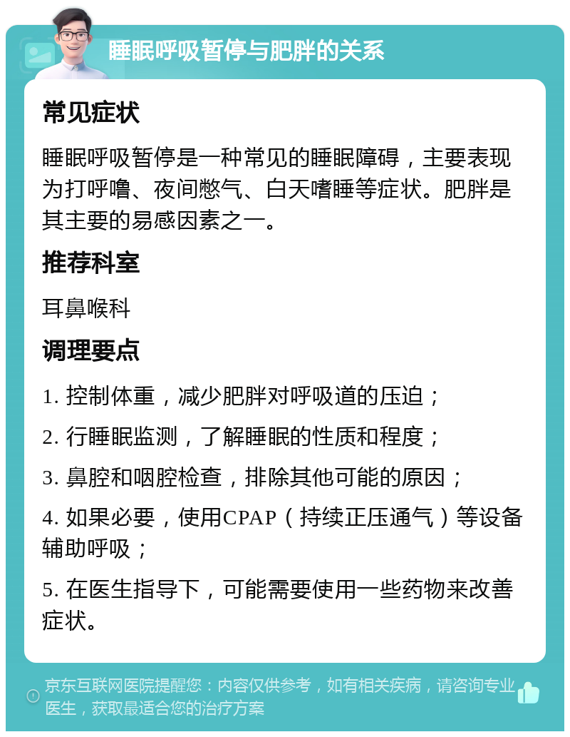 睡眠呼吸暂停与肥胖的关系 常见症状 睡眠呼吸暂停是一种常见的睡眠障碍，主要表现为打呼噜、夜间憋气、白天嗜睡等症状。肥胖是其主要的易感因素之一。 推荐科室 耳鼻喉科 调理要点 1. 控制体重，减少肥胖对呼吸道的压迫； 2. 行睡眠监测，了解睡眠的性质和程度； 3. 鼻腔和咽腔检查，排除其他可能的原因； 4. 如果必要，使用CPAP（持续正压通气）等设备辅助呼吸； 5. 在医生指导下，可能需要使用一些药物来改善症状。