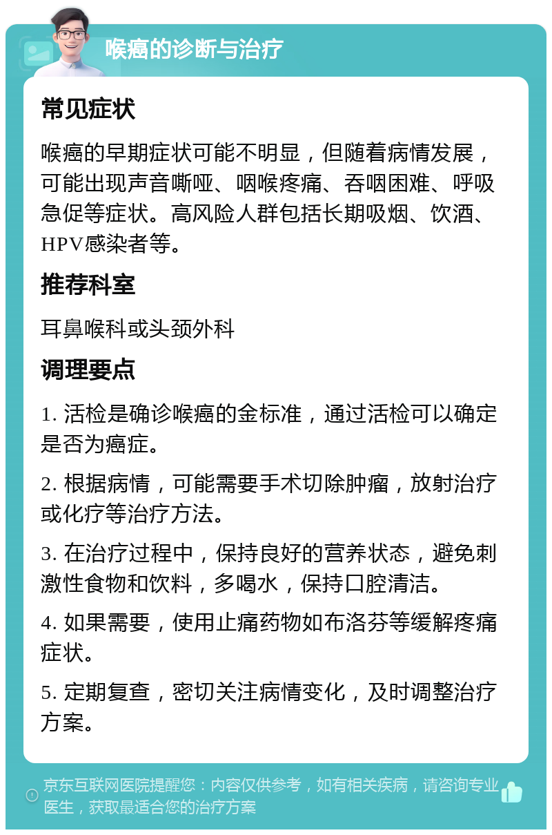 喉癌的诊断与治疗 常见症状 喉癌的早期症状可能不明显，但随着病情发展，可能出现声音嘶哑、咽喉疼痛、吞咽困难、呼吸急促等症状。高风险人群包括长期吸烟、饮酒、HPV感染者等。 推荐科室 耳鼻喉科或头颈外科 调理要点 1. 活检是确诊喉癌的金标准，通过活检可以确定是否为癌症。 2. 根据病情，可能需要手术切除肿瘤，放射治疗或化疗等治疗方法。 3. 在治疗过程中，保持良好的营养状态，避免刺激性食物和饮料，多喝水，保持口腔清洁。 4. 如果需要，使用止痛药物如布洛芬等缓解疼痛症状。 5. 定期复查，密切关注病情变化，及时调整治疗方案。