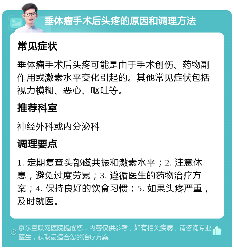 垂体瘤手术后头疼的原因和调理方法 常见症状 垂体瘤手术后头疼可能是由于手术创伤、药物副作用或激素水平变化引起的。其他常见症状包括视力模糊、恶心、呕吐等。 推荐科室 神经外科或内分泌科 调理要点 1. 定期复查头部磁共振和激素水平；2. 注意休息，避免过度劳累；3. 遵循医生的药物治疗方案；4. 保持良好的饮食习惯；5. 如果头疼严重，及时就医。