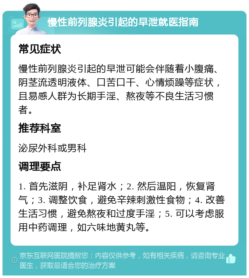 慢性前列腺炎引起的早泄就医指南 常见症状 慢性前列腺炎引起的早泄可能会伴随着小腹痛、阴茎流透明液体、口苦口干、心情烦躁等症状，且易感人群为长期手淫、熬夜等不良生活习惯者。 推荐科室 泌尿外科或男科 调理要点 1. 首先滋阴，补足肾水；2. 然后温阳，恢复肾气；3. 调整饮食，避免辛辣刺激性食物；4. 改善生活习惯，避免熬夜和过度手淫；5. 可以考虑服用中药调理，如六味地黄丸等。