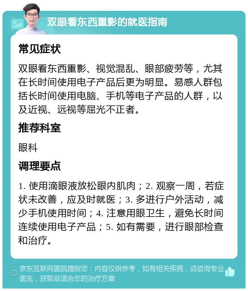 双眼看东西重影的就医指南 常见症状 双眼看东西重影、视觉混乱、眼部疲劳等，尤其在长时间使用电子产品后更为明显。易感人群包括长时间使用电脑、手机等电子产品的人群，以及近视、远视等屈光不正者。 推荐科室 眼科 调理要点 1. 使用滴眼液放松眼内肌肉；2. 观察一周，若症状未改善，应及时就医；3. 多进行户外活动，减少手机使用时间；4. 注意用眼卫生，避免长时间连续使用电子产品；5. 如有需要，进行眼部检查和治疗。