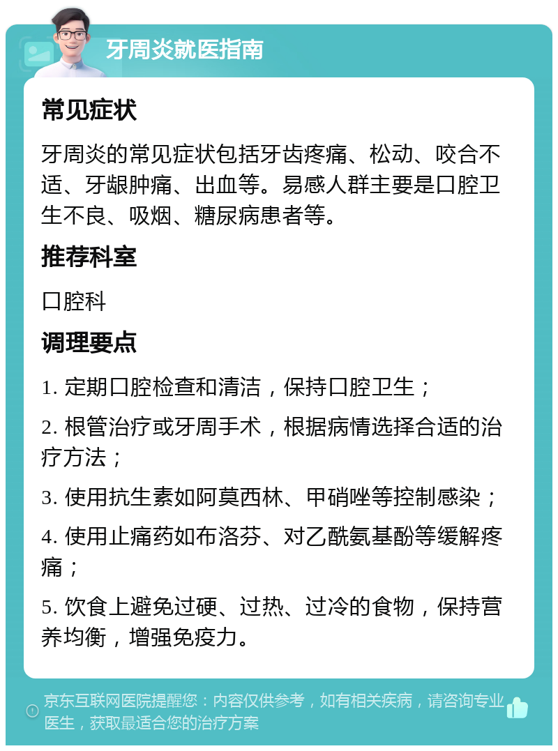 牙周炎就医指南 常见症状 牙周炎的常见症状包括牙齿疼痛、松动、咬合不适、牙龈肿痛、出血等。易感人群主要是口腔卫生不良、吸烟、糖尿病患者等。 推荐科室 口腔科 调理要点 1. 定期口腔检查和清洁，保持口腔卫生； 2. 根管治疗或牙周手术，根据病情选择合适的治疗方法； 3. 使用抗生素如阿莫西林、甲硝唑等控制感染； 4. 使用止痛药如布洛芬、对乙酰氨基酚等缓解疼痛； 5. 饮食上避免过硬、过热、过冷的食物，保持营养均衡，增强免疫力。