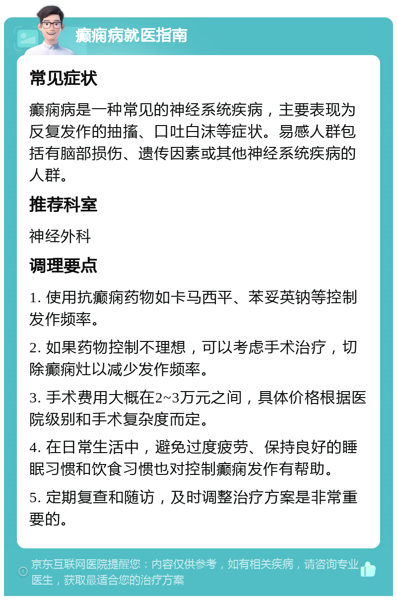 癫痫病就医指南 常见症状 癫痫病是一种常见的神经系统疾病，主要表现为反复发作的抽搐、口吐白沫等症状。易感人群包括有脑部损伤、遗传因素或其他神经系统疾病的人群。 推荐科室 神经外科 调理要点 1. 使用抗癫痫药物如卡马西平、苯妥英钠等控制发作频率。 2. 如果药物控制不理想，可以考虑手术治疗，切除癫痫灶以减少发作频率。 3. 手术费用大概在2~3万元之间，具体价格根据医院级别和手术复杂度而定。 4. 在日常生活中，避免过度疲劳、保持良好的睡眠习惯和饮食习惯也对控制癫痫发作有帮助。 5. 定期复查和随访，及时调整治疗方案是非常重要的。