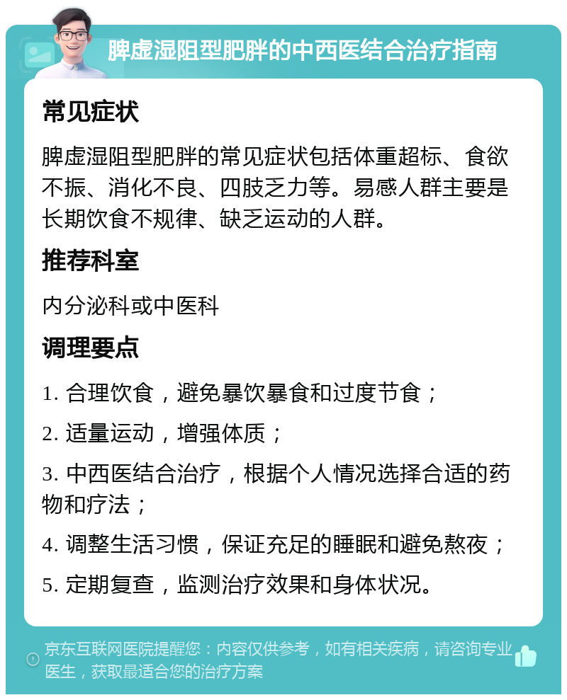 脾虚湿阻型肥胖的中西医结合治疗指南 常见症状 脾虚湿阻型肥胖的常见症状包括体重超标、食欲不振、消化不良、四肢乏力等。易感人群主要是长期饮食不规律、缺乏运动的人群。 推荐科室 内分泌科或中医科 调理要点 1. 合理饮食，避免暴饮暴食和过度节食； 2. 适量运动，增强体质； 3. 中西医结合治疗，根据个人情况选择合适的药物和疗法； 4. 调整生活习惯，保证充足的睡眠和避免熬夜； 5. 定期复查，监测治疗效果和身体状况。