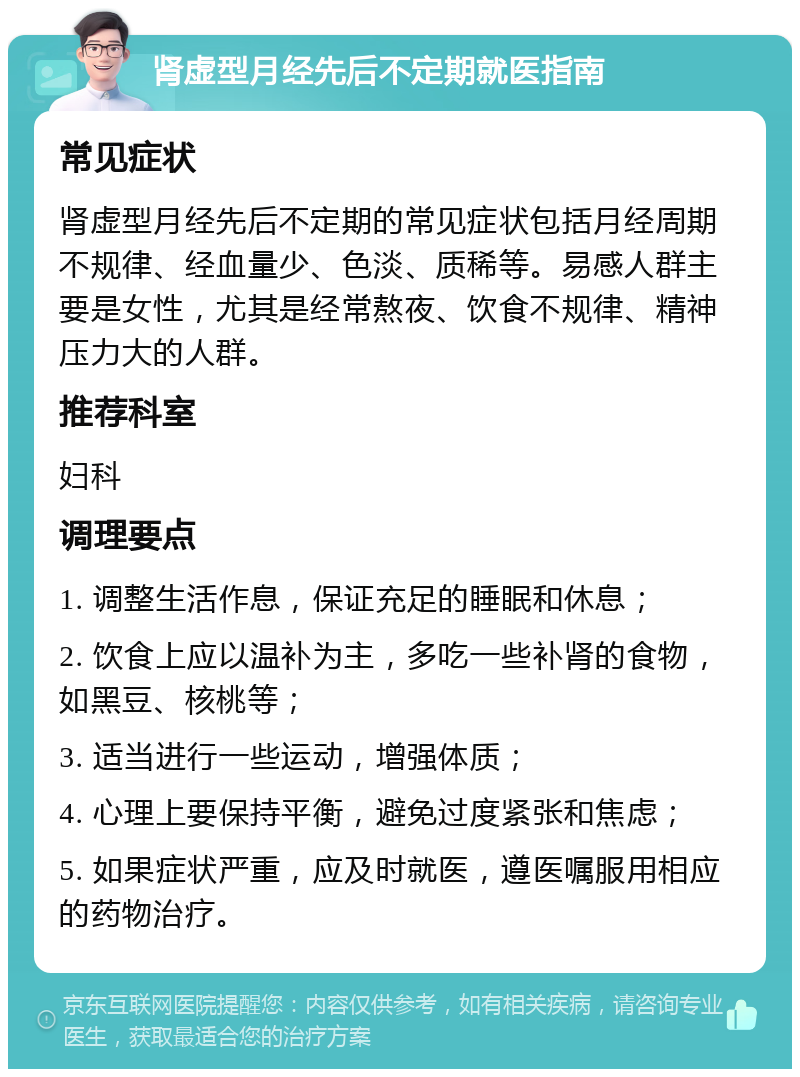 肾虚型月经先后不定期就医指南 常见症状 肾虚型月经先后不定期的常见症状包括月经周期不规律、经血量少、色淡、质稀等。易感人群主要是女性，尤其是经常熬夜、饮食不规律、精神压力大的人群。 推荐科室 妇科 调理要点 1. 调整生活作息，保证充足的睡眠和休息； 2. 饮食上应以温补为主，多吃一些补肾的食物，如黑豆、核桃等； 3. 适当进行一些运动，增强体质； 4. 心理上要保持平衡，避免过度紧张和焦虑； 5. 如果症状严重，应及时就医，遵医嘱服用相应的药物治疗。