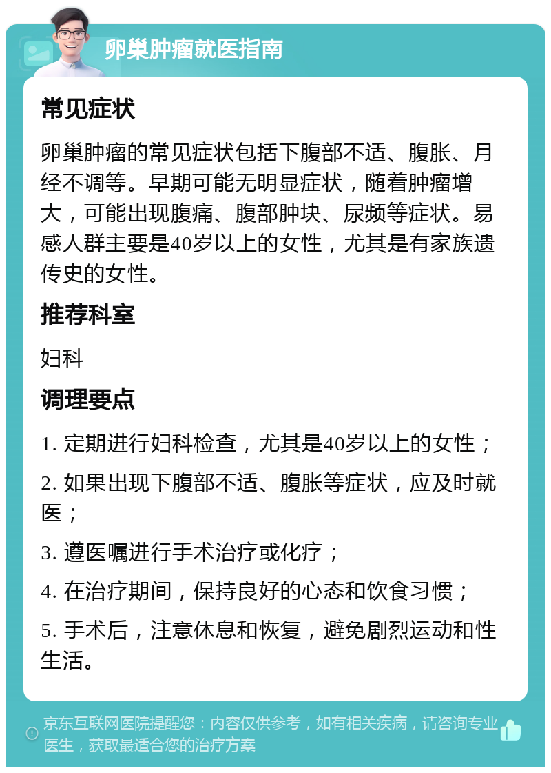 卵巢肿瘤就医指南 常见症状 卵巢肿瘤的常见症状包括下腹部不适、腹胀、月经不调等。早期可能无明显症状，随着肿瘤增大，可能出现腹痛、腹部肿块、尿频等症状。易感人群主要是40岁以上的女性，尤其是有家族遗传史的女性。 推荐科室 妇科 调理要点 1. 定期进行妇科检查，尤其是40岁以上的女性； 2. 如果出现下腹部不适、腹胀等症状，应及时就医； 3. 遵医嘱进行手术治疗或化疗； 4. 在治疗期间，保持良好的心态和饮食习惯； 5. 手术后，注意休息和恢复，避免剧烈运动和性生活。