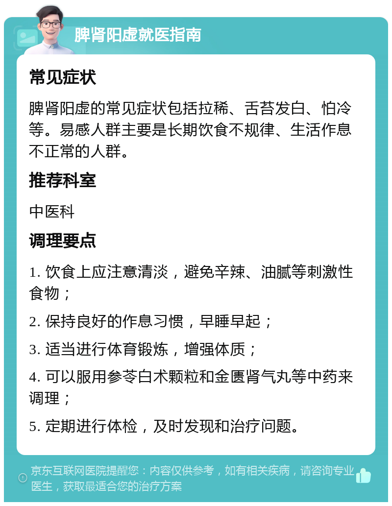 脾肾阳虚就医指南 常见症状 脾肾阳虚的常见症状包括拉稀、舌苔发白、怕冷等。易感人群主要是长期饮食不规律、生活作息不正常的人群。 推荐科室 中医科 调理要点 1. 饮食上应注意清淡，避免辛辣、油腻等刺激性食物； 2. 保持良好的作息习惯，早睡早起； 3. 适当进行体育锻炼，增强体质； 4. 可以服用参苓白术颗粒和金匮肾气丸等中药来调理； 5. 定期进行体检，及时发现和治疗问题。