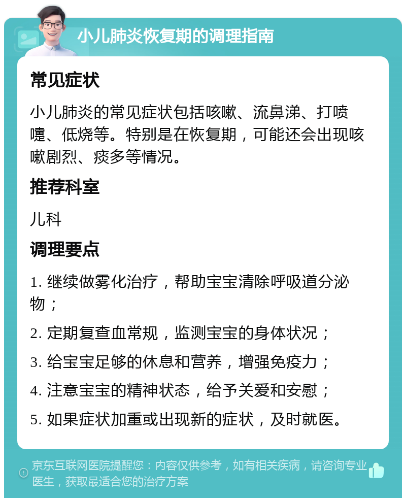 小儿肺炎恢复期的调理指南 常见症状 小儿肺炎的常见症状包括咳嗽、流鼻涕、打喷嚏、低烧等。特别是在恢复期，可能还会出现咳嗽剧烈、痰多等情况。 推荐科室 儿科 调理要点 1. 继续做雾化治疗，帮助宝宝清除呼吸道分泌物； 2. 定期复查血常规，监测宝宝的身体状况； 3. 给宝宝足够的休息和营养，增强免疫力； 4. 注意宝宝的精神状态，给予关爱和安慰； 5. 如果症状加重或出现新的症状，及时就医。